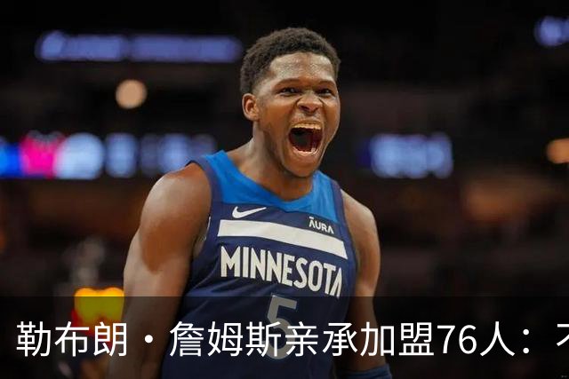 勒布朗·詹姆斯亲承加盟76人：不为钱不为家，只为最后一冠